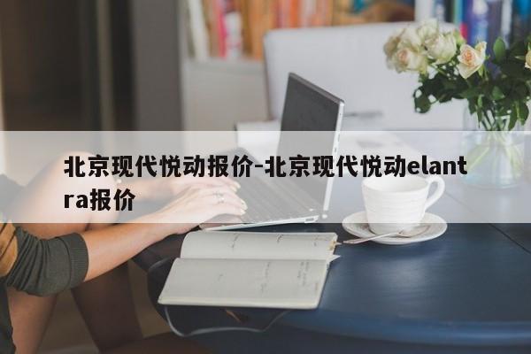 北京现代悦动报价-北京现代悦动elantra报价