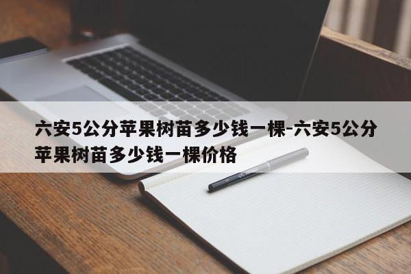 六安5公分苹果树苗多少钱一棵-六安5公分苹果树苗多少钱一棵价格