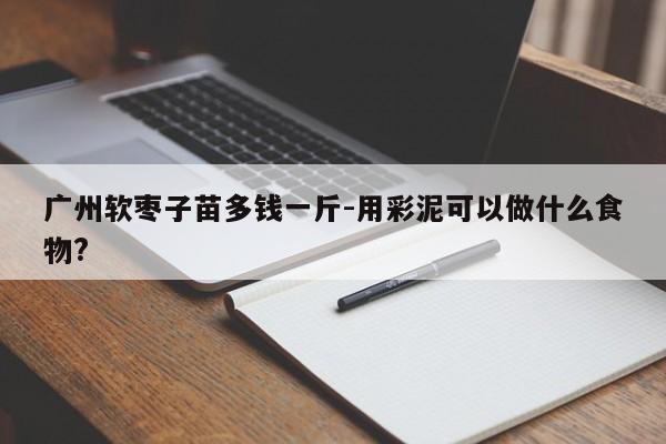 广州软枣子苗多钱一斤-用彩泥可以做什么食物?