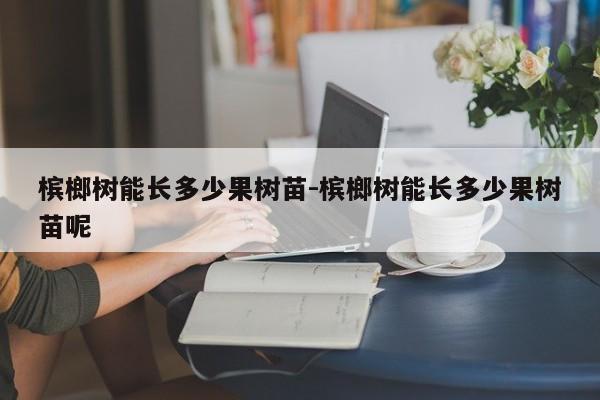 槟榔树能长多少果树苗-槟榔树能长多少果树苗呢