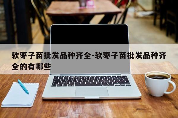 软枣子苗批发品种齐全-软枣子苗批发品种齐全的有哪些