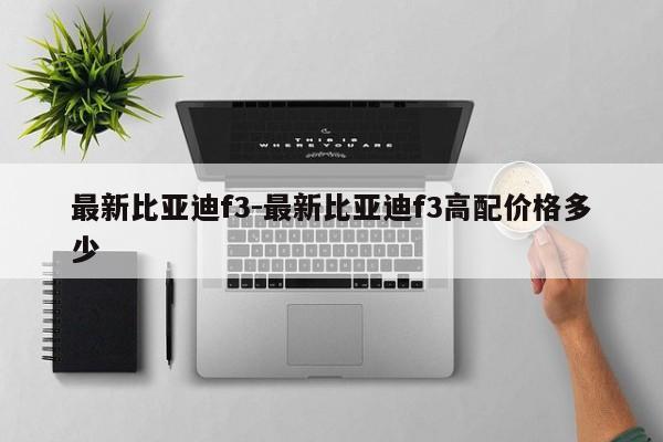 最新比亚迪f3-最新比亚迪f3高配价格多少