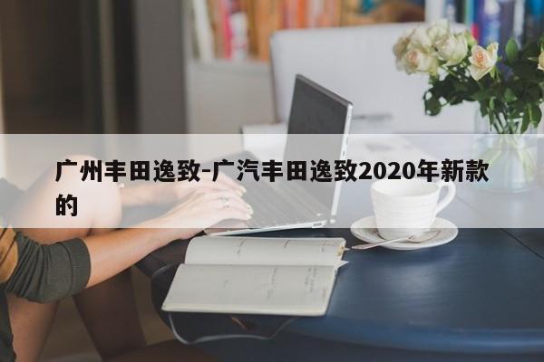 广州丰田逸致-广汽丰田逸致2020年新款的