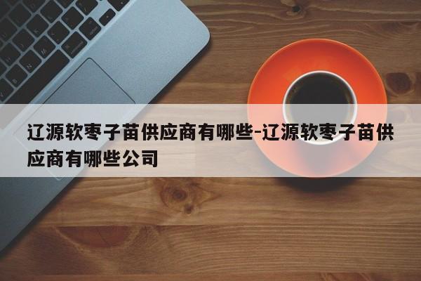 辽源软枣子苗供应商有哪些-辽源软枣子苗供应商有哪些公司